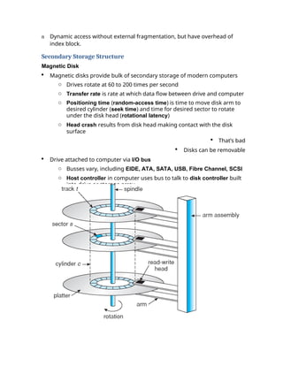 n Dynamic access without external fragmentation, but have overhead of
index block.
Secondary Storage Structure
Magnetic Disk
 Magnetic disks provide bulk of secondary storage of modern computers
o Drives rotate at 60 to 200 times per second
o Transfer rate is rate at which data flow between drive and computer
o Positioning time (random-access time) is time to move disk arm to
desired cylinder (seek time) and time for desired sector to rotate
under the disk head (rotational latency)
o Head crash results from disk head making contact with the disk
surface
 That’s bad
 Disks can be removable
 Drive attached to computer via I/O bus
o Busses vary, including EIDE, ATA, SATA, USB, Fibre Channel, SCSI
o Host controller in computer uses bus to talk to disk controller built
into drive or storage array
 