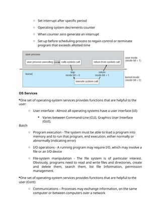 o Set interrupt after specific period
o Operating system decrements counter
o When counter zero generate an interrupt
o Set up before scheduling process to regain control or terminate
program that exceeds allotted time
OS Services
One set of operating-system services provides functions that are helpful to the
user:
o User interface - Almost all operating systems have a user interface (UI)
 Varies between Command-Line (CLI), Graphics User Interface
(GUI),
Batch
o Program execution - The system must be able to load a program into
memory and to run that program, end execution, either normally or
abnormally (indicating error)
o I/O operations - A running program may require I/O, which may involve a
file or an I/O device
o File-system manipulation - The file system is of particular interest.
Obviously, programs need to read and write files and directories, create
and delete them, search them, list file Information, permission
management.
One set of operating-system services provides functions that are helpful to the
user (Cont):
o Communications – Processes may exchange information, on the same
computer or between computers over a network
 