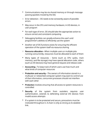  Communications may be via shared memory or through message
passing (packets moved by the OS)
o Error detection – OS needs to be constantly aware of possible
errors
 May occur in the CPU and memory hardware, in I/O devices, in
user program
 For each type of error, OS should take the appropriate action to
ensure correct and consistent computing
 Debugging facilities can greatly enhance the user’s and
programmer’s abilities to efficiently use the system
 Another set of OS functions exists for ensuring the efficient
operation of the system itself via resource sharing
o Resource allocation - When multiple users or multiple jobs
running concurrently, resources must be allocated to each of them
 Many types of resources - Some (such as CPU cycles, main
memory, and file storage) may have special allocation code, others
(such as I/O devices) may have general request and release code
o Accounting - To keep track of which users use how much and
what kinds of computer resources
o Protection and security - The owners of information stored in a
multiuser or networked computer system may want to control use
of that information, concurrent processes should not interfere
with each other
 Protection involves ensuring that all access to system resources is
controlled
 Security of the system from outsiders requires user
authentication, extends to defending external I/O devices from
invalid access attempts
 If a system is to be protected and secure, precautions must be
instituted throughout it. A chain is only as strong as its weakest
link.
 