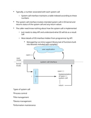  Typically, a number associated with each system call
o System-call interface maintains a table indexed according to these
numbers
 The system call interface invokes intended system call in OS kernel and
returns status of the system call and any return values
 The caller need know nothing about how the system call is implemented
o Just needs to obey API and understand what OS will do as a result
call
o Most details of OS interface hidden from programmer by API
 Managed by run-time support library (set of functions built
into libraries included with compiler)
Types of system call
Process control
File management
Device management
Information maintenance
 