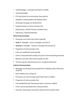 o send(message) – message size fixed or variable
o receive(message)
 If P and Q wish to communicate, they need to:
o establish a communication link between them
o exchange messages via send/receive
 Implementation of communication link
o physical (e.g., shared memory, hardware bus)
o logical (e.g., logical properties)
Direct Communication
 Processes must name each other explicitly:
o send (P, message) – send a message to process P
o receive(Q, message) – receive a message from process Q
 Properties of communication link
o Links are established automatically
o A link is associated with exactly one pair of communicating processes
o Between each pair there exists exactly one link
 The link may be unidirectional, but is usually bi-directional
Indirect Communication
 Messages are directed and received from mailboxes (also referred to
as ports)
o Each mailbox has a unique id
o Processes can communicate only if they share a mailbox
 Properties of communication link
o Link established only if processes share a common mailbox
o A link may be associated with many processes
o Each pair of processes may share several communication links
 