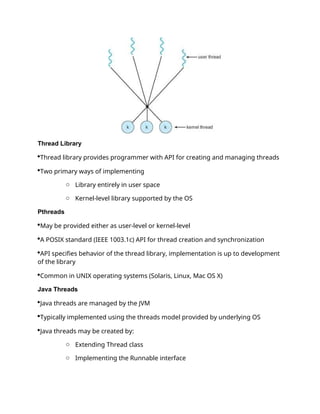 Thread Library
Thread library provides programmer with API for creating and managing threads
Two primary ways of implementing
o Library entirely in user space
o Kernel-level library supported by the OS
Pthreads
May be provided either as user-level or kernel-level
A POSIX standard (IEEE 1003.1c) API for thread creation and synchronization
API specifies behavior of the thread library, implementation is up to development
of the library
Common in UNIX operating systems (Solaris, Linux, Mac OS X)
Java Threads
Java threads are managed by the JVM
Typically implemented using the threads model provided by underlying OS
Java threads may be created by:
o Extending Thread class
o Implementing the Runnable interface
 