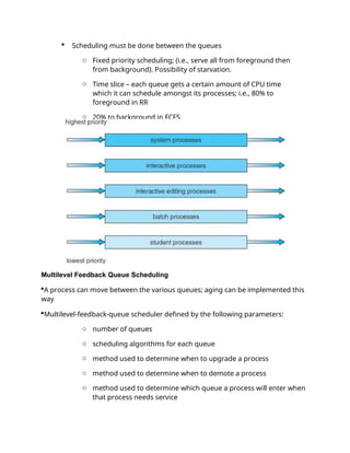  Scheduling must be done between the queues
o Fixed priority scheduling; (i.e., serve all from foreground then
from background). Possibility of starvation.
o Time slice – each queue gets a certain amount of CPU time
which it can schedule amongst its processes; i.e., 80% to
foreground in RR
o 20% to background in FCFS
Multilevel Feedback Queue Scheduling
A process can move between the various queues; aging can be implemented this
way
Multilevel-feedback-queue scheduler defined by the following parameters:
o number of queues
o scheduling algorithms for each queue
o method used to determine when to upgrade a process
o method used to determine when to demote a process
o method used to determine which queue a process will enter when
that process needs service
 