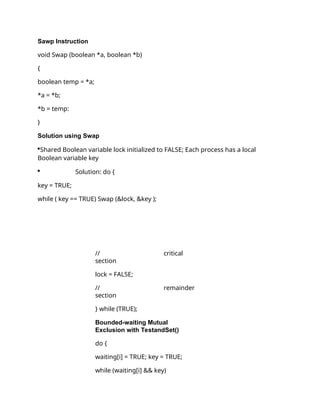 Sawp Instruction
void Swap (boolean *a, boolean *b)
{
boolean temp = *a;
*a = *b;
*b = temp:
}
Solution using Swap
Shared Boolean variable lock initialized to FALSE; Each process has a local
Boolean variable key
 Solution: do {
key = TRUE;
while ( key == TRUE) Swap (&lock, &key );
// critical
section
lock = FALSE;
// remainder
section
} while (TRUE);
Bounded-waiting Mutual
Exclusion with TestandSet()
do {
waiting[i] = TRUE; key = TRUE;
while (waiting[i] && key)
 