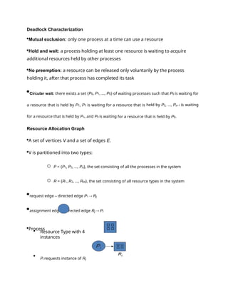 Deadlock Characterization
Mutual exclusion: only one process at a time can use a resource
Hold and wait: a process holding at least one resource is waiting to acquire
additional resources held by other processes
No preemption: a resource can be released only voluntarily by the process
holding it, after that process has completed its task
Circular wait: there exists a set {P0, P1, …, P0} of waiting processes such that P0 is waiting for
a resource that is held by P1, P1 is waiting for a resource that is held by P2, …, Pn–1 is waiting
for a resource that is held by Pn, and P0 is waiting for a resource that is held by P0.
Resource Allocation Graph
A set of vertices V and a set of edges E.
V is partitioned into two types:
o P = {P1, P2, …, Pn}, the set consisting of all the processes in the system
o R = {R1, R2, …, Rm}, the set consisting of all resource types in the system
request edge – directed edge P1  Rj
assignment edge – directed edge Rj  Pi
Process
 Resource Type with 4
instances

Pi requests instance of Rj
 