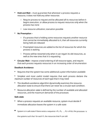  Hold and Wait – must guarantee that whenever a process requests a
resource, it does not hold any other resources
o Require process to request and be allocated all its resources before it
begins execution, or allow process to request resources only when the
process has none
o Low resource utilization; starvation possible
 No Preemption –
o If a process that is holding some resources requests another resource
that cannot be immediately allocated to it, then all resources currently
being held are released
o Preempted resources are added to the list of resources for which the
process is waiting
o Process will be restarted only when it can regain its old resources, as
well as the new ones that it is requesting
 Circular Wait – impose a total ordering of all resource types, and require
that each process requests resources in an increasing order of enumeration
Deadlock Avoidance
 Requires that the system has some additional a priori information available
 Simplest and most useful model requires that each process declare the
maximum number of resources of each type that it may need
 The deadlock-avoidance algorithm dynamically examines the resource-
allocation state to ensure that there can never be a circular-wait condition.
 Resource-allocation state is defined by the number of available and allocated
resources, and the maximum demands of the processes
Safe state
 When a process requests an available resource, system must decide if
immediate allocation leaves the system in a safe state
 System is in safe state if there exists a sequence <P1, P2, …, Pn> of ALL the processes is
the systems such that for each Pi, the resources that Pi can still
 