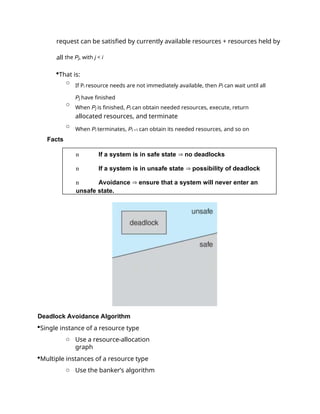 request can be satisfied by currently available resources + resources held by
all the Pj, with j < i
That is:
o
If Pi resource needs are not immediately available, then Pi can wait until all
Pj have finished
o
When Pj is finished, Pi can obtain needed resources, execute, return
allocated resources, and terminate
o
When Pi terminates, Pi +1 can obtain its needed resources, and so on
Facts
Deadlock Avoidance Algorithm
Single instance of a resource type
o Use a resource-allocation
graph
Multiple instances of a resource type
o Use the banker’s algorithm
n If a system is in safe state  no deadlocks
n If a system is in unsafe state  possibility of deadlock
n Avoidance  ensure that a system will never enter an
unsafe state.
 