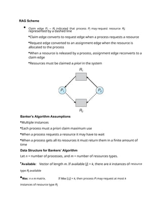 RAG Scheme
 Claim edge Pi  Rj indicated that process Pj may request resource Rj;
represented by a dashed line
Claim edge converts to request edge when a process requests a resource
Request edge converted to an assignment edge when the resource is
allocated to the process
When a resource is released by a process, assignment edge reconverts to a
claim edge
Resources must be claimed a priori in the system
Banker’s Algorithm Assumptions
Multiple instances
Each process must a priori claim maximum use
When a process requests a resource it may have to wait
When a process gets all its resources it must return them in a finite amount of
time
Data Structure for Bankers’ Algorithm
Let n = number of processes, and m = number of resources types.
Available: Vector of length m. If available [j] = k, there are k instances of resource
type Rj available
Max: n x m matrix. If Max [i,j] = k, then process Pi may request at most k
instances of resource type Rj
 