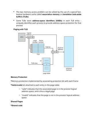  The two memory access problem can be solved by the use of a special fast-
lookup hardware cache called associative memory or translation look-aside
buffers (TLBs)
 Some TLBs store address-space identifiers (ASIDs) in each TLB entry –
uniquely identifies each process to provide address-space protection for that
process
Paging with TLB
Memory Protection
Memory protection implemented by associating protection bit with each frame
Valid-invalid bit attached to each entry in the page table:
o “valid” indicates that the associated page is in the process’ logical
address space, and is thus a legal page
o “invalid” indicates that the page is not in the process’ logical address
space
Shared Pages
Shared code
 