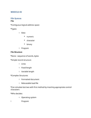 MODULE-III
File System
File
Contiguous logical address space
Types:
o Data
 numeric
 character
 binary
o Program
File Structure
None - sequence of words, bytes
Simple record structure
o Lines
o Fixed length
o Variable length
Complex Structures
o Formatted document
o Relocatable load file
Can simulate last two with first method by inserting appropriate control
characters
Who decides:
o Operating system
l Program
 