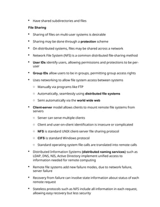  Have shared subdirectories and files
File Sharing
 Sharing of files on multi-user systems is desirable
 Sharing may be done through a protection scheme
 On distributed systems, files may be shared across a network
 Network File System (NFS) is a common distributed file-sharing method
 User IDs identify users, allowing permissions and protections to be per-
user
 Group IDs allow users to be in groups, permitting group access rights
 Uses networking to allow file system access between systems
o Manually via programs like FTP
o Automatically, seamlessly using distributed file systems
o Semi automatically via the world wide web
 Client-server model allows clients to mount remote file systems from
servers
o Server can serve multiple clients
o Client and user-on-client identification is insecure or complicated
o NFS is standard UNIX client-server file sharing protocol
o CIFS is standard Windows protocol
o Standard operating system file calls are translated into remote calls
 Distributed Information Systems (distributed naming services) such as
LDAP, DNS, NIS, Active Directory implement unified access to
information needed for remote computing
 Remote file systems add new failure modes, due to network failure,
server failure
 Recovery from failure can involve state information about status of each
remote request
 Stateless protocols such as NFS include all information in each request,
allowing easy recovery but less security
 