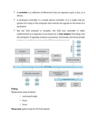  A controller is a collection of electronics that can operate a port, a bus, or a
device.
 A serial-port controller is a simple device controller. It is a single chip (or
portion of a chip) in the computer that controls the signals on the wires of a
serial port.
 But the SCSI protocol is complex, the SCSI bus controller is often
implemented as a separate circuit board (or a host adapter) that plugs into
the computer. It typically contains a processor, microcode, and some private
memory to enable it to process the SCSI protocol messages.
Polling
Determines state of device
o command-ready
o busy
o Error
Busy-wait cycle to wait for I/O from device
 