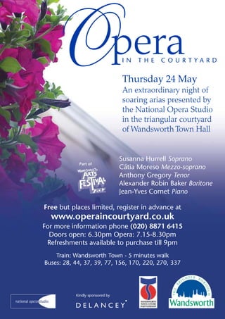 O                              pera
                                 IN    THE    COURTYARD


                                  Thursday 24 May
                                  An extraordinary night of
                                  soaring arias presented by
                                  the National Opera Studio
                                  in the triangular courtyard
                                  of Wandsworth Town Hall


                                 Susanna Hurrell Soprano
            Part of
                                 Cátia Moreso Mezzo-soprano
                                 Anthony Gregory Tenor
                                 Alexander Robin Baker Baritone
                                 Jean-Yves Cornet Piano

Free but places limited, register in advance at
  www.operaincourtyard.co.uk
For more information phone (020) 8871 6415
  Doors open: 6.30pm Opera: 7.15-8.30pm
 Refreshments available to purchase till 9pm
    Train: Wandsworth Town - 5 minutes walk
Buses: 28, 44, 37, 39, 77, 156, 170, 220, 270, 337




           Kindly sponsored by
 