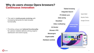11
• The web is continuously evolving with
increasing demands for web browser
functionality
• Providing unique and tailored functionality
for various markets delivers strong organic
distribution and brand equity.
Why do users choose Opera browsers?
Continuous innovation
Crypto-wallet
Hardware controls
 