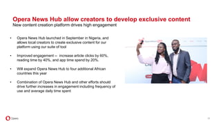 Opera News Hub allow creators to develop exclusive content
New content creation platform drives high engagement
• Opera News Hub launched in September in Nigeria, and
allows local creators to create exclusive content for our
platform using our suite of tool
• Improved engagement -- increase article clicks by 60%,
reading time by 40%, and app time spend by 20%.
• Will expand Opera News Hub to four additional African
countries this year
• Combination of Opera News Hub and other efforts should
drive further increases in engagement including frequency of
use and average daily time spent
20
 