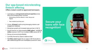 XXX
XXX
XXX
XXX
XXX
XXX
Our app-based microlending
fintech offering
Offers instant credit to approved borrowers
25
1. Annualized revenue calculated by four times revenue of Q4‘19.
• Leveraging our strong brand and local expertise across
Africa and emerging Asian countries
• Unique, AI-based credit scoring leveraging massive user
engagement database
• Strong loan growth and increased value per loan in Q4’19
• Annual revenue run rate exceeding $280 million1, with $71.9
million revenue in Q3’19, an increase of 80% versus Q3’19
• Strong unit economics/profitability
• Currently financed by Opera’s balance sheet
• 13 million users logged into our apps in Q4’19 and plan to
offer additional payment and marketplace products to users
- Micolending products offered in India, Kenya and
Nigeria
- New markets launching soon
 
