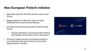 New European Fintech initiative
• Opera has more than 50 million browser users across
Europe
• Biggest segment is millennials, which are highly
dissatisfied with current financial offerings.
• First step was the recent acquisition of fintech startup
Pocosy
• Pocosys specializes in providing modern banking
technologies and provides us with a strong team
• Will launch related payment and banking products in
one market later this year and then roll out to other
target countries in Europe
28
 
