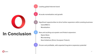 1
2
3
4
5
37
In Conclusion
Leading global Internet brand
At-scale monetization and growth
Significant opportunities to drive further expansion within existing business:
∙ Users/MAU’s
∙ Monetization
New and exciting eco-system and fintech expansion:
∙ Opera News
∙ Microlending
∙ New Initiatives (OList, European Fintech)
Proven and profitable, with expected long-term expansion potential
 