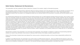 Safe Harbor Statement & Disclaimers
This presentation has been prepared by Opera Limited (the “Company”) for investors, solely for informational purposes.
This presentation contains “forward-looking” statements within the meaning of Section 27A of the Securities Act of 1933, as amended, and Section 21E of
the Securities Exchange Act of 1934, as amended, and as defined in the Private Securities Litigation Reform Act of 1995. These forward-looking
statements include but are not limited to our management quotes and our financial outlook for as announced in connection with the third quarter of 2018
results.
Our forward-looking statements are not historical facts but instead represent only our belief regarding expected results and events, many of which, by their
nature, are inherently uncertain and outside of our control. Our actual results and other circumstances may differ, possibly materially, from the anticipated
results and events indicated in these forward- looking statements. Announced results for the third quarter of 2018 are preliminary, unaudited and subject to
audit adjustment. In addition, we may not meet our financial outlook as announced in connection with the third quarter of 2018 results and may be unable
to grow our business in the manner planned. We may also modify our strategy for growth. In addition, there are other risks and uncertainties that could
cause our actual results to differ from what we currently anticipate, including those relating to our goals and strategies; our expected development and
launch, and market acceptance, of our products and services; our expectations regarding demand for and market acceptance of our brand, platforms and
services; our expectations regarding growth in our user base and level of engagement; its ability to attract, retain and monetize users; its ability to continue
to develop new technologies and/or upgrade our existing technologies and quarterly variations in its operating results caused by factors beyond its control
and global macroeconomic conditions and our potential impact in the markets it has businesses. For additional information on these and other important
factors that could adversely affect our business, financial condition, results of operations, and prospects, please see our filings with the U.S. Securities and
Exchange Commission.
All information provided in this presentation is as of the date of the presentation. We undertake no obligation to update any forward-looking statement,
whether as a result of new information, future events or otherwise, after the date of this release, except as required by law.
Certain of the information included herein was obtained from various sources, including third parties, and has not been independently verified by the
Company.
In addition to the IFRS financials, this presentation may include certain non-IFRS financial measures. These non-IFRS financial measures, which may
differ from similarly titled measures used by other companies, are presented to enhance investors’ overall understanding of our financial performance and
should not be considered a substitute for, or superior to, the financial information prepared and presented in accordance with IFRS.
 