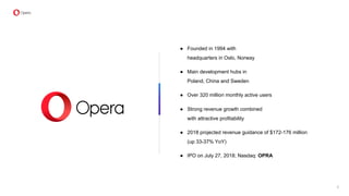 ● Founded in 1994 with
headquarters in Oslo, Norway
● Main development hubs in
Poland, China and Sweden
● Over 320 million monthly active users
● Strong revenue growth combined
with attractive profitability
● 2018 projected revenue guidance of $172-176 million
(up 33-37% YoY)
● IPO on July 27, 2018; Nasdaq: OPRA
2
 