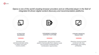 STRONG FINANCIAL
TRAJECTORY
Attractive revenue growth
combined with cost
advantages and healthy
profitability.
EXPANDING AI-DRIVEN
CONTENT PLATFORM
Sophisticated, fast-growing content
platform that benefits from massive scale
and promises substantial new
monetization opportunities.
ATTRACTIVE
BROWSERS
Browsers with
well-demonstrated ability
to defend and grow
market position.
Opera is one of the world’s leading browser providers and an influential player in the field of
integrated AI-driven digital content discovery and recommendation platforms.
3
 