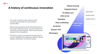A history of continuous innovation
• The web is continuously evolving with
increasing demands for web browser
functionality.
• Opera has pioneered most concepts found in
the major browsers today, and we continue to
introduce unique features, often several years
ahead of the competition.
• Providing unique and tailored functionality for
various markets and segments delivers strong
organic distribution and brand equity.
7
 
