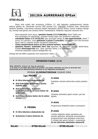 2012tik AURRERAKO EPEak
STEE-EILAS
       Orain arte erabili den prozedura (LOEren 17. aldi baterako xedapenarena) bertan
behera gelditu da. Hemendik aurrera OPE guztiek R.D. 276/2007 erabiliko dute. Hezkuntza
Sailaren deialdia, urtarrilaren bukaera aldean ateratzeko asmoa duena, horren arabera egingo
da, hainbat atal garatu eta zehaztu behar liratekeelarik. Aldaketa nagusiak hauexek dira:

   −   Fase bakoitzak duen pisua: oposizio faseak 2/3 (%66,66); lehen %60a zen.
       Pisu handiagoa du azterketak, urteetan lanean egon den jendearen kalterako.
   −   Lehiaketa fasea 1/3 (%33,33): pisu gutxiago izango du lan esperientziak, lehen 7
       puntu 10 urterekin, orain gehienez 5 puntu 5 urterekin. Gehiagorik ezin dira kontuan
       hartu (berriz urteetan lanean daudenen kalterako).
   −   Titulu akademikoak baino ez dira aintzat hartzen, ikastarorik ez!
   −   Oposizio fasean: azterketa berri bat agertzen da, deialdian zehaztu beharrekoa.
       Probak eliminagarriak dira: 1goa. gainditu behar, 2.a zuzentzeko.
       Informea eskatzeko aukera desagertzen da.
Gaitegi berriak BOEn argitaratu dira (azaroaren 18an).



                                      OPOSIZIO FASEA (2/3)

REAL DECRETO. Artículo 18. Fase de oposición.
3. El orden en que deban desarrollarse las pruebas y sus partes o ejercicios, así como su duración será
determinado por las Administraciones educativas en sus respectivas convocatorias.

                         PROBAK ELIMINATORIOAK IZANGO DIRA
                   1go PROBA
                                                            A atala
        0-10ra bitartera ebaluatuko da
                                                            Deialdian zehaztu beharreko proba praktiko
        Atal bakoitzak gutxienez 3 puntu                    bat
        balioko ditu
        Atal bakoitzean, dagokion
        puntuazioaren % 25 lortu behar da                   B atala
        gutxienez
                                                            Zozketaz ateratako gaien artean, gai bat
        Gutxienez 5 atera behar da bi zatien                garatu
        artean

                                                            A atala
                                                            Programazio didaktiko baten aurkezpena
                     2. PROBA

        0-10ra bitartera ebaluatuko da
                                                            B atala
                                                            Unitate didaktiko baten garapena eta
        Gutxienez 5 atera beharko da                        ahozko defentsa. Norberak aurkeztutako
                                                            programazioan edo gaitegian oinarritua.
                                                            3 unitate edo gairen artean 1 aukeratuta
                                                            Ez da informea eskatzeko aukerarik

 EILASSTEE-EILASSTEE-EILASSTEE-EILASSTEE-EILASSTEE-EILAS
 