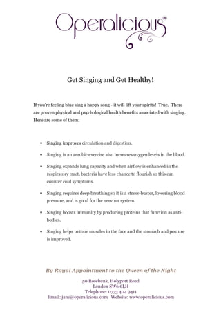 Get Singing and Get Healthy!


If you're feeling blue sing a happy song - it will lift your spirits! True. There
are proven physical and psychological health benefits associated with singing.
Here are some of them:




   •   Singing improves circulation and digestion.

   •   Singing is an aerobic exercise also increases oxygen levels in the blood.

   •   Singing expands lung capacity and when airflow is enhanced in the
       respiratory tract, bacteria have less chance to flourish so this can
       counter cold symptoms.

   •   Singing requires deep breathing so it is a stress-buster, lowering blood
       pressure, and is good for the nervous system.

   •   Singing boosts immunity by producing proteins that function as anti-
       bodies.

   •   Singing helps to tone muscles in the face and the stomach and posture
       is improved.
 