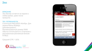 Эхо

ОПИСАНИЕ

Эхо баннер остается на экране в
любое время, даже после
прокрутки.
ТЕХ. ОСОБЕННОСТИ

Статичный PNG/JPEG 40x40px. Для
экрана Retina 80x80px
(рекомендовано).
Рекомендованный размер 50kB.
Обычно используется в сочетании с
расширенным рекламным блоком
HTML5.
Средний CTR: 1,02%

 