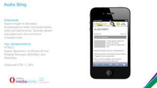 Audio Sting

ОПИСАНИЕ

Аудио играет в баннере.
Активируется либо пользователем,
либо автоматически. Баннер может
расширяться, или остаться
стандартным.
ТЕХ. ОСОБЕННОСТИ

HTML5.
Аудио фрагмент не более 20 сек.
Размер баннера 320x50px или
300x50px
Средний CTR: 1, 39%

 