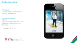 Audio Interstitial

ОПИСАНИЕ

Проигрывается автоматически.
Креатив закрывается.
ТЕХ. ОСОБЕННОСТИ

HTML5.
Аудио фрагмент не более 4 сек.
Баннер-вставка: PNG/JPEG,
320x480px.
Средний CTR: 1, 27%

 