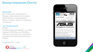 Баннер-погружение (Dive-in)

ОПИСАНИЕ

Для повышения узнаваемости
бренда, увеличения числа кликов.
Яркий баннер, погружающий в
бренд. Следует обратить внимание
на креатив.
ТЕХ. ОСОБЕННОСТИ

HTML5.
Рекомендованный размер – до 30kb
Форматы 300x50px или 320x50px.
Обычно используется в сочетании с
расширенным рекламным блоком
HTML5.

Средний CTR: 1, 48%

 