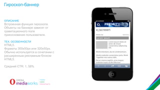 Гироскоп-баннер

ОПИСАНИЕ

Встроенная функция гироскопа.
Объекты на баннере зависят от
гравитационного поля
прикосновения пользователя.
ТЕХ. ОСОБЕННОСТИ

HTML5.
Форматы 300x50px или 320x50px.
Обычно используется в сочетании с
расширенным рекламным блоком
HTML5.
Средний CTR: 1, 58%

 