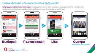 Новый формат: спонсорство часа браузинга!!!
Благодаря настройкам браузера пользователь получает уникальную возможность свободного
мобильного интернет серфинга от выбранного им спонсора за действие

Only 507 of 10,000
left access now
You have chosen FREE 1
hour Facebook powered by
Samsung. Enjoy enhanced
Facebook experience on the
new Samsung S4!
Free 1hr by Samsung

1

Access Free Browsing Now

2

3

Only 10,000 avail per day

No data rates apply for
promotion, 1 hour paid by
Samsung

Выбирай

Подтверждай

Like

to receive free
browsing

Like

Смотри
Бесплатный браузинг

 