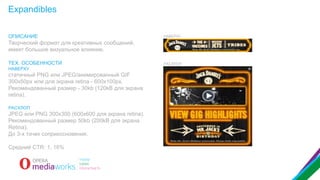 Expandibles
ОПИСАНИЕ

НАВЕРХУ

Творческий формат для креативных сообщений,
имеет большое визуальное влияние.
ТЕХ. ОСОБЕННОСТИ
НАВЕРХУ

статичный PNG или JPEG/анимированный GIF
300x50px или для экрана retina - 600x100px.
Рекомендованный размер - 30kb (120kB для экрана
retina).
РАСХЛОП

JPEG или PNG 300x300 (600x600 для экрана retina).
Рекомендованный размер 50kb (200kB для экрана
Retina).
До 3-х точек соприкосновения.
Средний CTR: 1, 16%

РАСХЛОП

 
