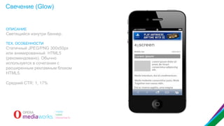 Свечение (Glow)

ОПИСАНИЕ

Светящийся изнутри баннер.
ТЕХ. ОСОБЕННОСТИ

Статичный JPEG/PNG 300x50px
или анимированный HTML5
(рекомендовано). Обычно
используется в сочетании с
расширенным рекламным блоком
HTML5.
Средний CTR: 1, 17%

 
