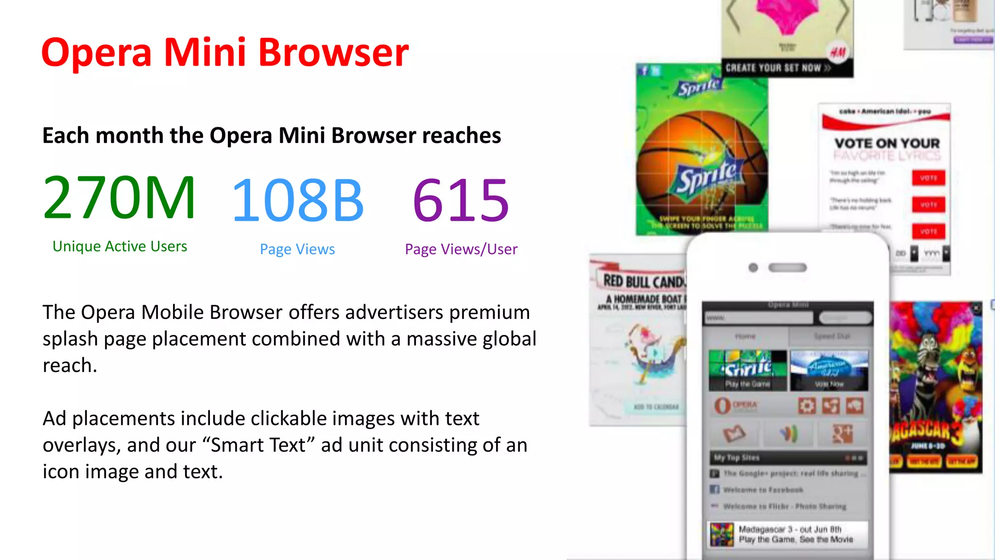 Exclusive Opera Mobile Ad Inventory!
— Recommended  content  by	
  Opera	
  rather	
  than	
  advertising.	
  
— Catch  consumers	
  at	
  the	
  beginning	
  of	
  their	
  on-­‐line	
  journey,	
  with	
  no	
  distractions	
  
— Trust	
  in	
  Opera	
  Mini	
  brand	
  
— Visually  prominent  advertising	
  in	
  the	
  browser	
  UI
Opera  Mini  Browser  
Placements	
  on	
  the	
  splash	
  
screen	
  as	
  the	
  browser	
  is	
  
opened	
  with	
  support	
  for	
  
several	
  ad	
  units
Opera  Mobile  Store  
Web	
  front	
  end	
  with	
  link	
  outs	
  
to	
  iTunes,	
  Google	
  Play,	
  and	
  
other	
  proprietary	
  app	
  stores	
  
!
 