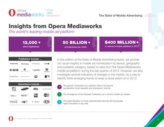 The State of Mobile Advertising | Q4 2012


Insights from Opera Mediaworks
The world's leading mobile ad platform

              12,000 +                                            50 BILLION +                                 $400 MILLION +
              sites & applications                                 ad impressions per month                     in revenue to mobile publishers in 2012




        Publishers include …                                  In this edition of the State of Mobile Advertising report, we provide
                                                              our usual insights to mobile ad monetization by device, geography
                                                              and publisher category, based on data from the Opera Mediaworks
                                                              mobile ad platform during the last quarter of 2012. However, we also
                                                              investigate several indicators of changes in the market, as a way to
                                                              identify three emerging trends to keep a close watch on in 2013.
       Advertisers include …
                                                                  The growth of Android as a platform that is driving the
                                                                  acceleration of ad requests and impression volume

                                                                  The emergence of the Russian Federation as a vibrant mobile ad market


                                                                  The rapid adoption of more sophisticated devices driving equally
                                                                  rapid innovation in ad units




   © Copyright 2013, Opera Mediaworks. All rights reserved.
                                                                                                                                                          1
 