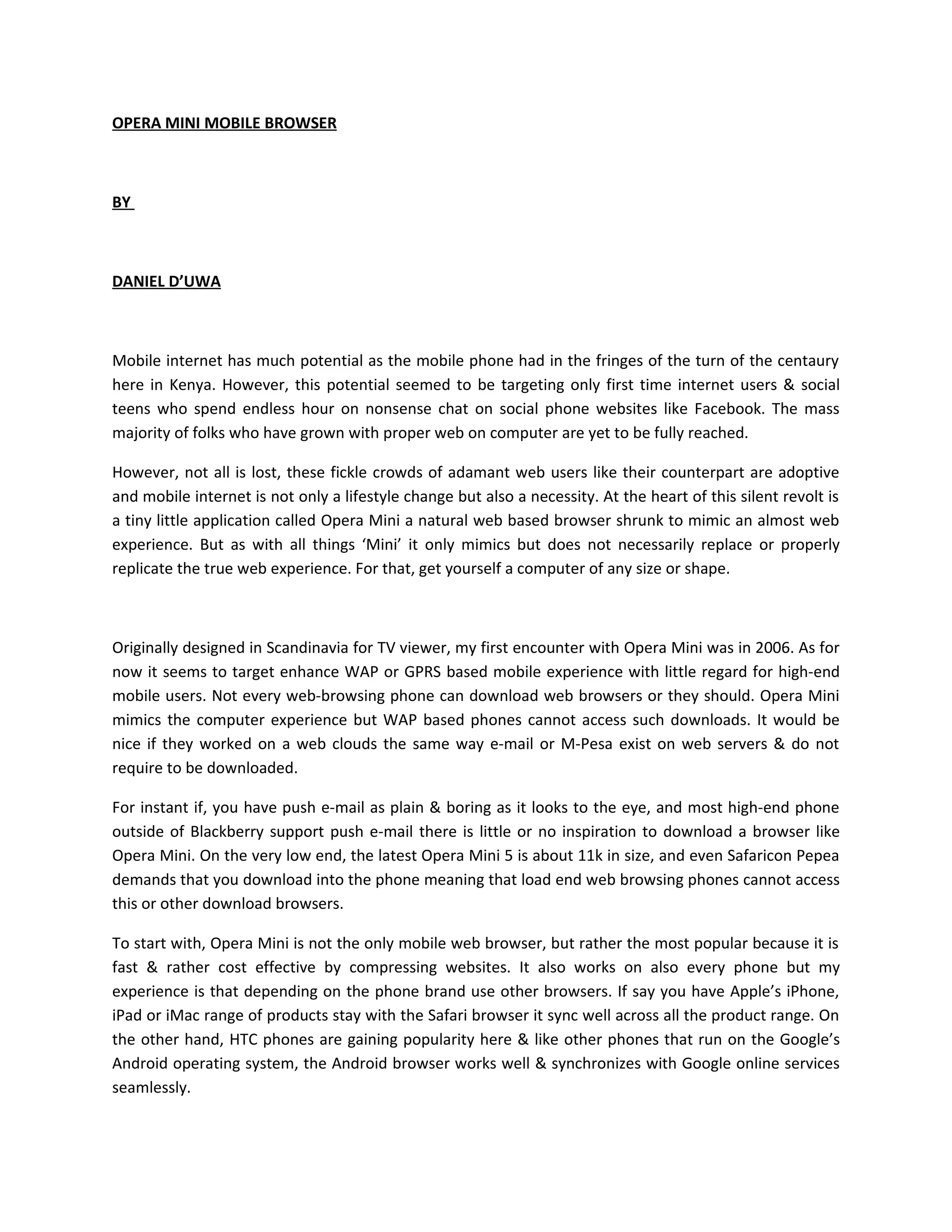 OPERA MINI MOBILE BROWSER



BY



DANIEL D’UWA



Mobile internet has much potential as the mobile phone had in the fringes of the turn of the centaury
here in Kenya. However, this potential seemed to be targeting only first time internet users & social
teens who spend endless hour on nonsense chat on social phone websites like Facebook. The mass
majority of folks who have grown with proper web on computer are yet to be fully reached.

However, not all is lost, these fickle crowds of adamant web users like their counterpart are adoptive
and mobile internet is not only a lifestyle change but also a necessity. At the heart of this silent revolt is
a tiny little application called Opera Mini a natural web based browser shrunk to mimic an almost web
experience. But as with all things ‘Mini’ it only mimics but does not necessarily replace or properly
replicate the true web experience. For that, get yourself a computer of any size or shape.



Originally designed in Scandinavia for TV viewer, my first encounter with Opera Mini was in 2006. As for
now it seems to target enhance WAP or GPRS based mobile experience with little regard for high-end
mobile users. Not every web-browsing phone can download web browsers or they should. Opera Mini
mimics the computer experience but WAP based phones cannot access such downloads. It would be
nice if they worked on a web clouds the same way e-mail or M-Pesa exist on web servers & do not
require to be downloaded.

For instant if, you have push e-mail as plain & boring as it looks to the eye, and most high-end phone
outside of Blackberry support push e-mail there is little or no inspiration to download a browser like
Opera Mini. On the very low end, the latest Opera Mini 5 is about 11k in size, and even Safaricon Pepea
demands that you download into the phone meaning that load end web browsing phones cannot access
this or other download browsers.

To start with, Opera Mini is not the only mobile web browser, but rather the most popular because it is
fast & rather cost effective by compressing websites. It also works on also every phone but my
experience is that depending on the phone brand use other browsers. If say you have Apple’s iPhone,
iPad or iMac range of products stay with the Safari browser it sync well across all the product range. On
the other hand, HTC phones are gaining popularity here & like other phones that run on the Google’s
Android operating system, the Android browser works well & synchronizes with Google online services
seamlessly.
 