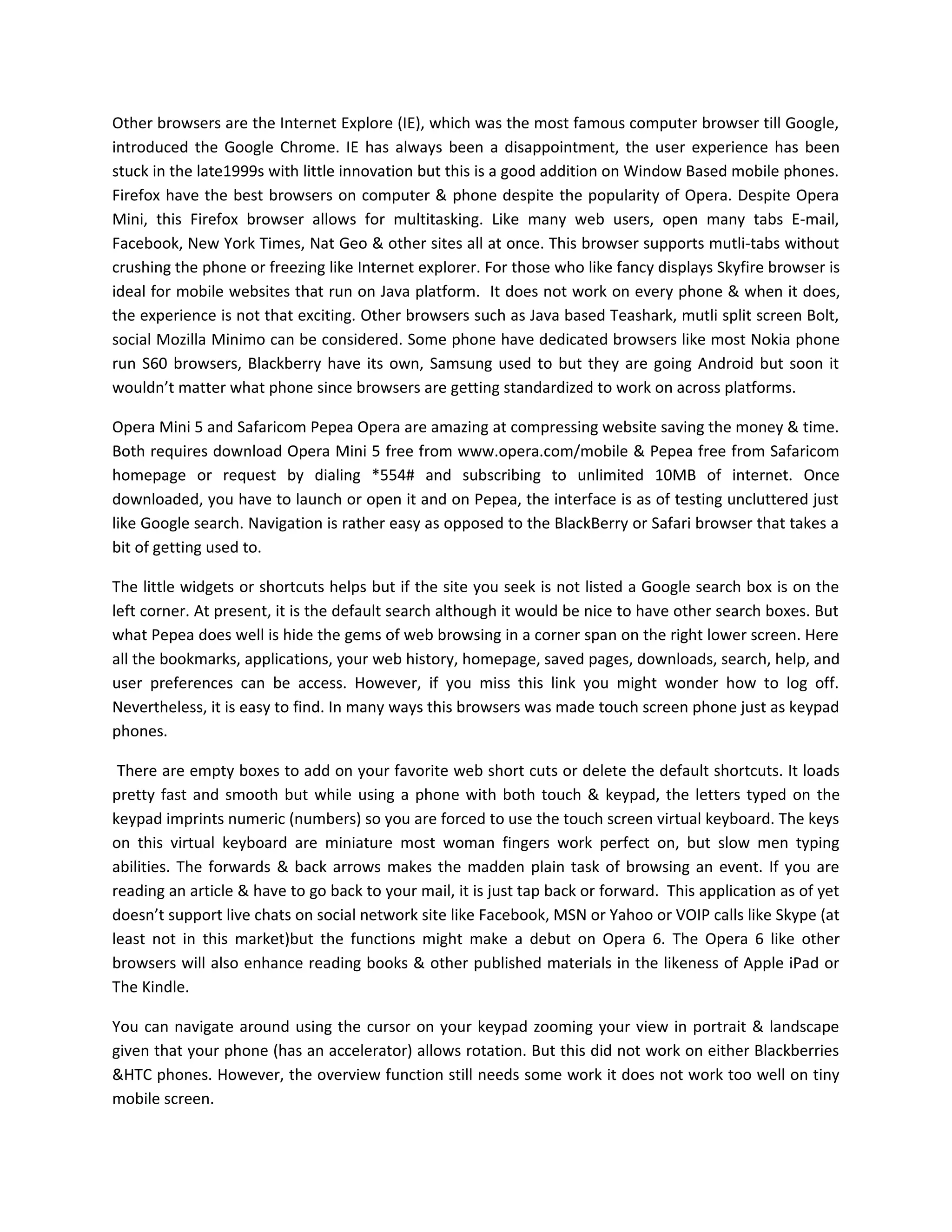 Other browsers are the Internet Explore (IE), which was the most famous computer browser till Google,
introduced the Google Chrome. IE has always been a disappointment, the user experience has been
stuck in the late1999s with little innovation but this is a good addition on Window Based mobile phones.
Firefox have the best browsers on computer & phone despite the popularity of Opera. Despite Opera
Mini, this Firefox browser allows for multitasking. Like many web users, open many tabs E-mail,
Facebook, New York Times, Nat Geo & other sites all at once. This browser supports mutli-tabs without
crushing the phone or freezing like Internet explorer. For those who like fancy displays Skyfire browser is
ideal for mobile websites that run on Java platform. It does not work on every phone & when it does,
the experience is not that exciting. Other browsers such as Java based Teashark, mutli split screen Bolt,
social Mozilla Minimo can be considered. Some phone have dedicated browsers like most Nokia phone
run S60 browsers, Blackberry have its own, Samsung used to but they are going Android but soon it
wouldn’t matter what phone since browsers are getting standardized to work on across platforms.

Opera Mini 5 and Safaricom Pepea Opera are amazing at compressing website saving the money & time.
Both requires download Opera Mini 5 free from www.opera.com/mobile & Pepea free from Safaricom
homepage or request by dialing *554# and subscribing to unlimited 10MB of internet. Once
downloaded, you have to launch or open it and on Pepea, the interface is as of testing uncluttered just
like Google search. Navigation is rather easy as opposed to the BlackBerry or Safari browser that takes a
bit of getting used to.

The little widgets or shortcuts helps but if the site you seek is not listed a Google search box is on the
left corner. At present, it is the default search although it would be nice to have other search boxes. But
what Pepea does well is hide the gems of web browsing in a corner span on the right lower screen. Here
all the bookmarks, applications, your web history, homepage, saved pages, downloads, search, help, and
user preferences can be access. However, if you miss this link you might wonder how to log off.
Nevertheless, it is easy to find. In many ways this browsers was made touch screen phone just as keypad
phones.

 There are empty boxes to add on your favorite web short cuts or delete the default shortcuts. It loads
pretty fast and smooth but while using a phone with both touch & keypad, the letters typed on the
keypad imprints numeric (numbers) so you are forced to use the touch screen virtual keyboard. The keys
on this virtual keyboard are miniature most woman fingers work perfect on, but slow men typing
abilities. The forwards & back arrows makes the madden plain task of browsing an event. If you are
reading an article & have to go back to your mail, it is just tap back or forward. This application as of yet
doesn’t support live chats on social network site like Facebook, MSN or Yahoo or VOIP calls like Skype (at
least not in this market)but the functions might make a debut on Opera 6. The Opera 6 like other
browsers will also enhance reading books & other published materials in the likeness of Apple iPad or
The Kindle.

You can navigate around using the cursor on your keypad zooming your view in portrait & landscape
given that your phone (has an accelerator) allows rotation. But this did not work on either Blackberries
&HTC phones. However, the overview function still needs some work it does not work too well on tiny
mobile screen.
 