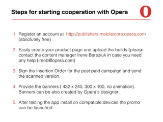 Steps for starting cooperation with Opera

1. Register an account at http://publishers.mobilestore.opera.com
(absolutely free)
2. Easily create your product page and upload the builds (please
contact the content manager Irene Bereziuk in case you need
any help (irenb@opera.com)
3. Sign the Insertion Order for the post paid campaign and send
the scanned version.
4. Provide the banners ( 432 x 240, 300 x 100, no animation).
Banners can be also created by Opera’s designer.
5. After testing the app install on compatible devices the promo
can be launched.

 