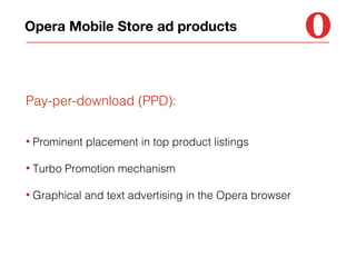 Opera Mobile Store ad products

Pay-per-download (PPD):
•

Prominent placement in top product listings

•

Turbo Promotion mechanism

•

Graphical and text advertising in the Opera browser

 