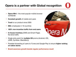 Opera is a partner with Global recognition
•

Opera Mini – the most popular mobile browser
worldwide

•

Constant growth of mobile end users

•

Trust to our product since 2005

•

850+ employees in 16 countries

•

100% non-incentive traffic from end users

•

In-house inventory (OMS and Smart Page).
No blind traffic

•

Single entry point for multiple OS promo (Android, iOS,
J2ME, Symbian, BlackBerry)

•

Possible forwarding of users to iTunes and Google Play to ensure higher ranking
on native stores

•

Brand awarness growth beside regular performance result

 