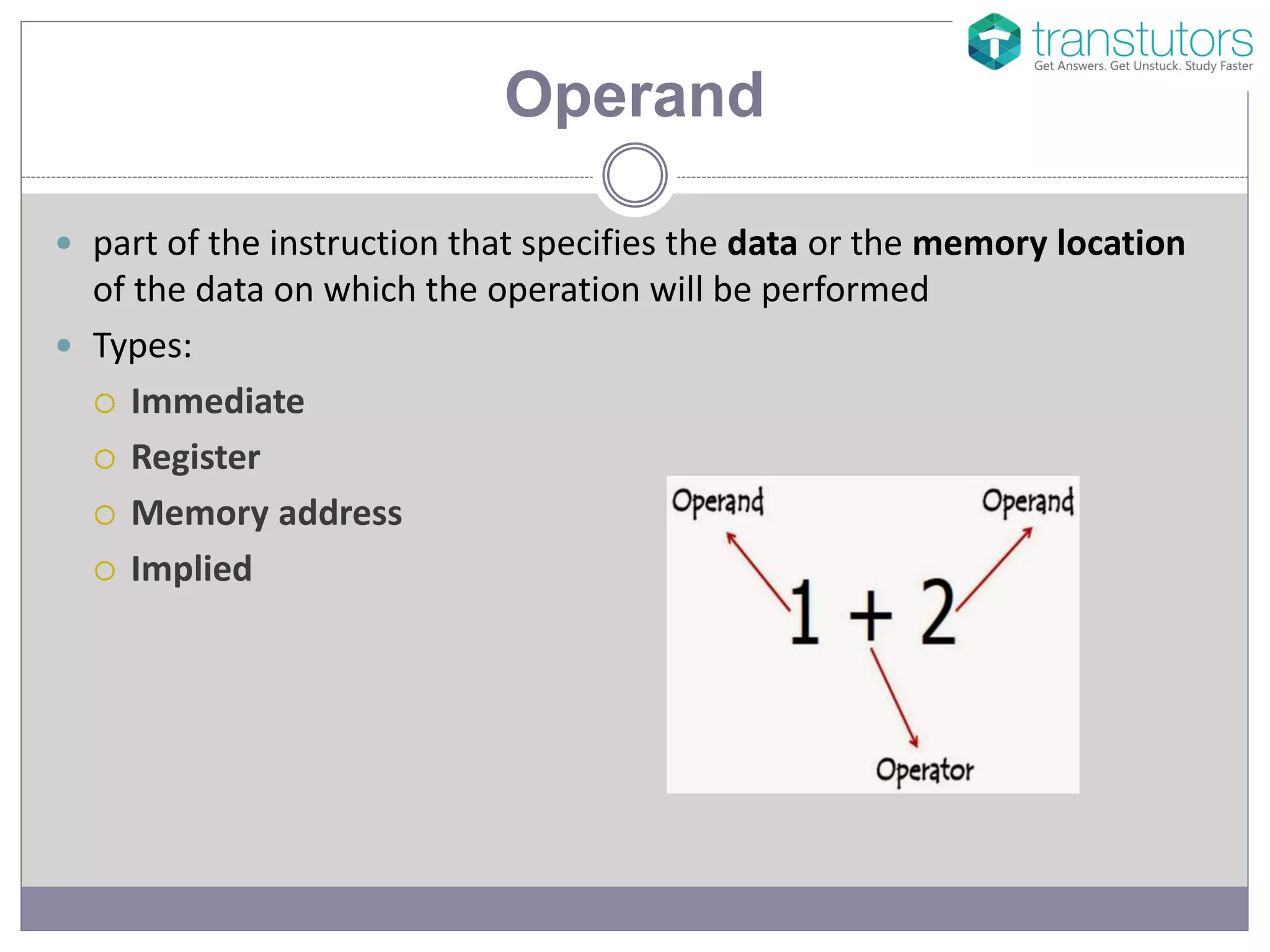 Operand
part of the instruction that specifies the data or the memory location
of the data on which the operation will be performed
Types:
Immediate
Register
Memory address
Implied