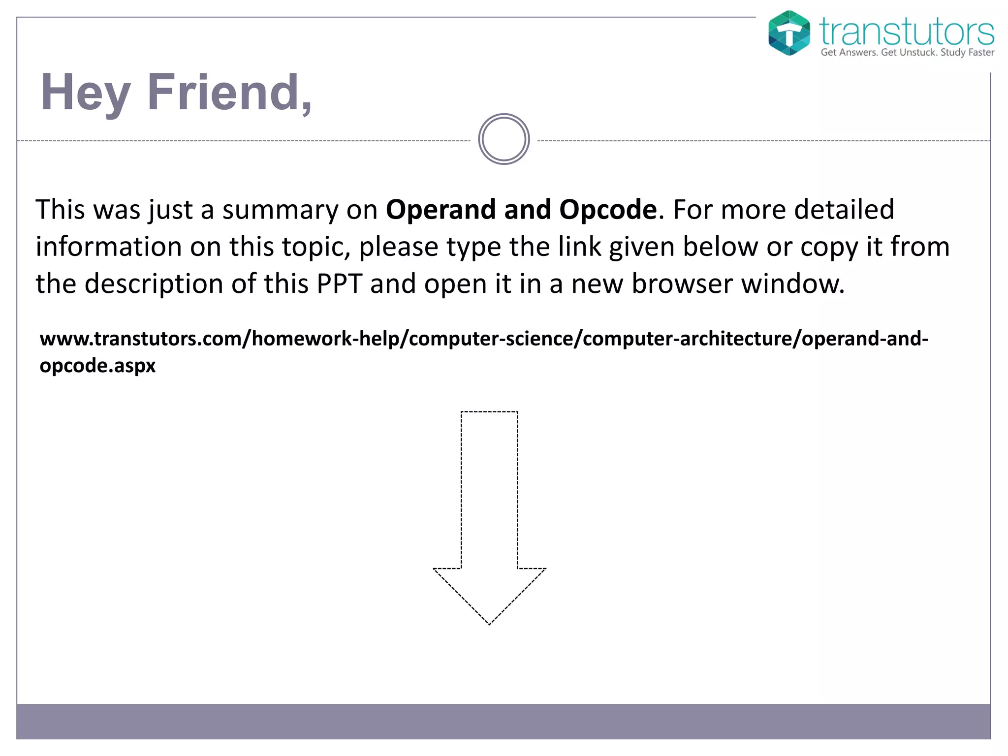 Hey Friend,
This was just a summary on Operand and Opcode. For more detailed
information on this topic, please type the link given below or copy it from
the description of this PPT and open it in a new browser window.
www.transtutors.com/homework-help/computer-science/computer-architecture/operand-and-
opcode.aspx