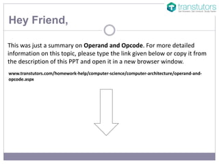 Hey Friend,
This was just a summary on Operand and Opcode. For more detailed
information on this topic, please type the link given below or copy it from
the description of this PPT and open it in a new browser window.
www.transtutors.com/homework-help/computer-science/computer-architecture/operand-and-
opcode.aspx
 