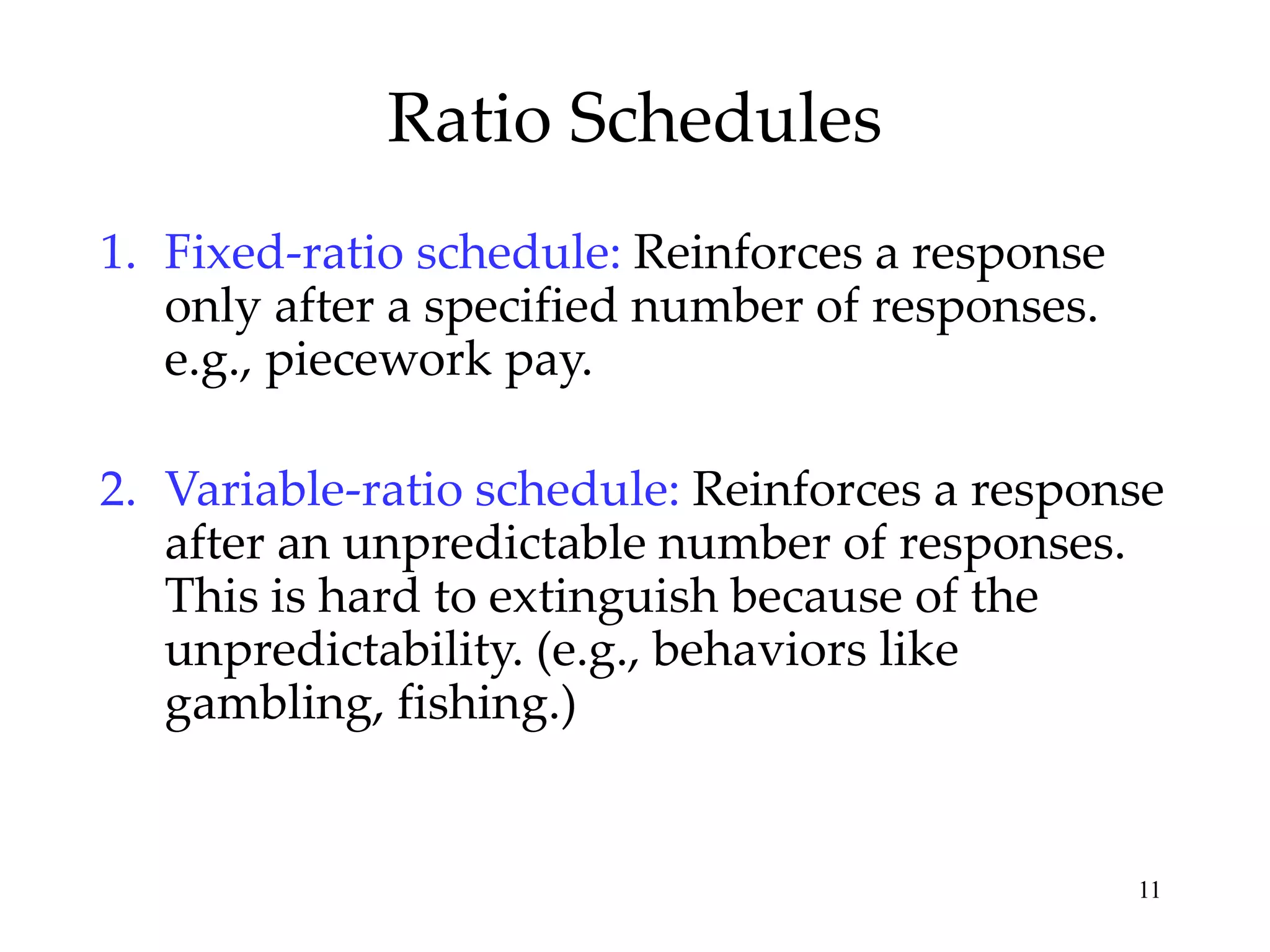 Ratio Schedules
1. Fixed-ratio schedule: Reinforces a response
only after a specified number of responses.
e.g., piecework pay.
2. Variable-ratio schedule: Reinforces a response
after an unpredictable number of responses.
This is hard to extinguish because of the
unpredictability. (e.g., behaviors like
gambling, fishing.)

11

 