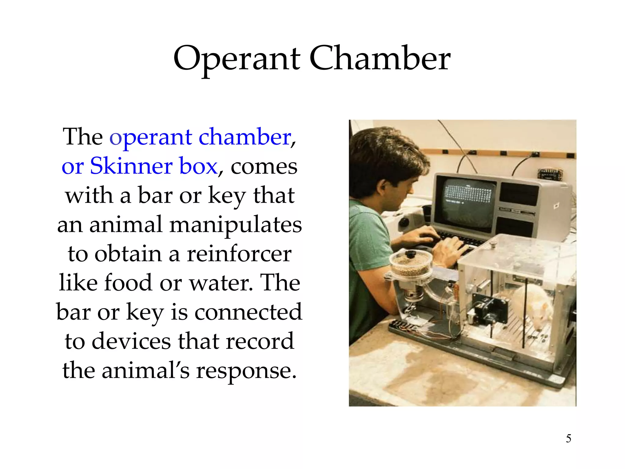 Operant Chamber
The operant chamber,
or Skinner box, comes
with a bar or key that
an animal manipulates
to obtain a reinforcer
like food or water. The
bar or key is connected
to devices that record
the animal’s response.
5

 