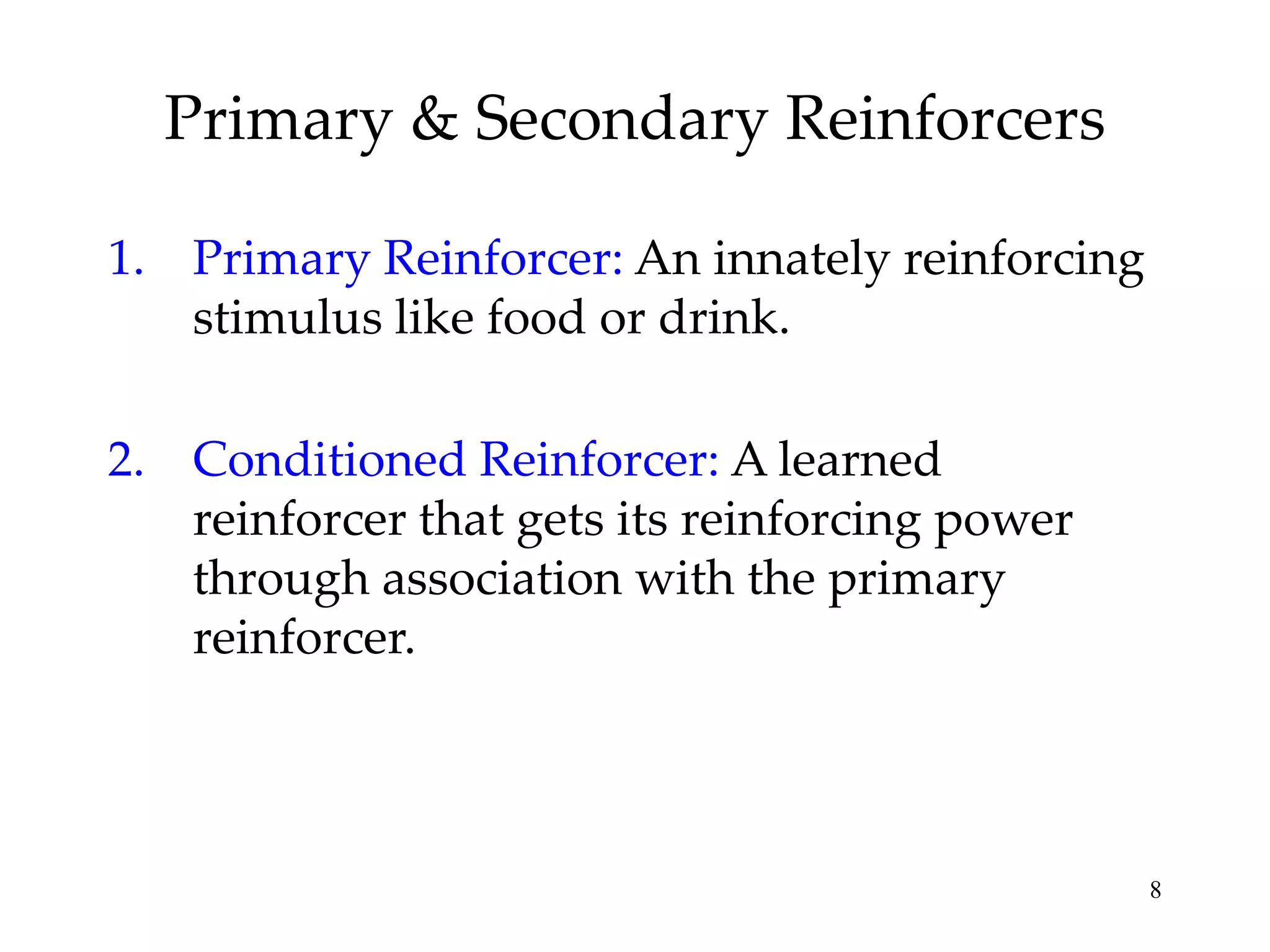 Primary & Secondary Reinforcers
1. Primary Reinforcer: An innately reinforcing
stimulus like food or drink.
2. Conditioned Reinforcer: A learned
reinforcer that gets its reinforcing power
through association with the primary
reinforcer.

8

 