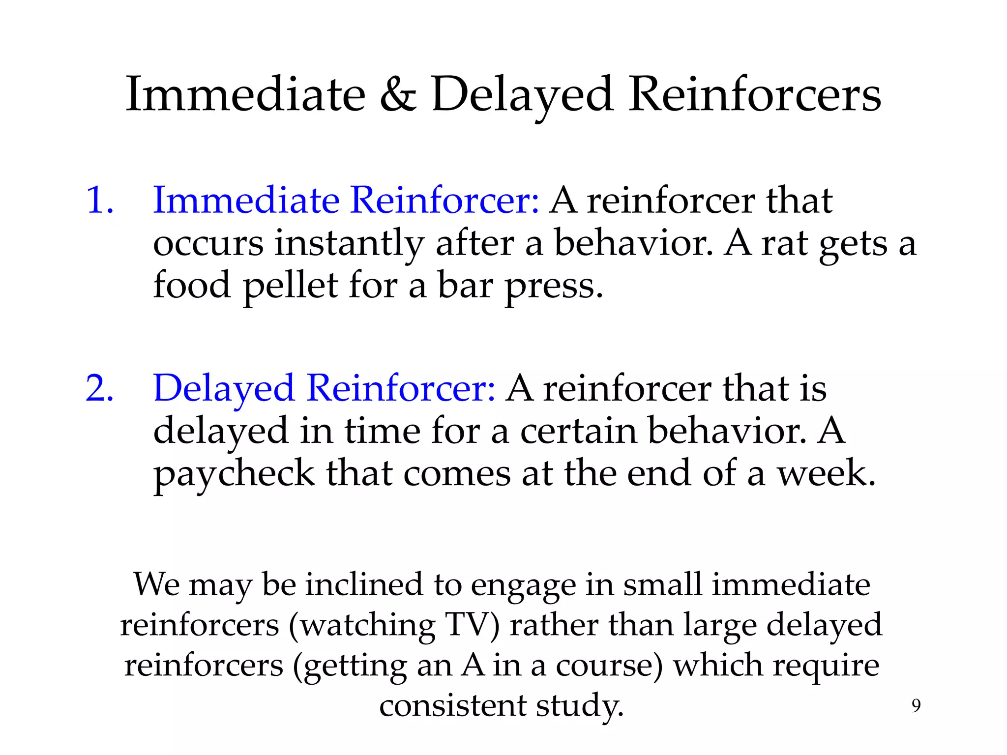 Immediate & Delayed Reinforcers
1. Immediate Reinforcer: A reinforcer that
occurs instantly after a behavior. A rat gets a
food pellet for a bar press.
2. Delayed Reinforcer: A reinforcer that is
delayed in time for a certain behavior. A
paycheck that comes at the end of a week.
We may be inclined to engage in small immediate
reinforcers (watching TV) rather than large delayed
reinforcers (getting an A in a course) which require
consistent study.

9

 